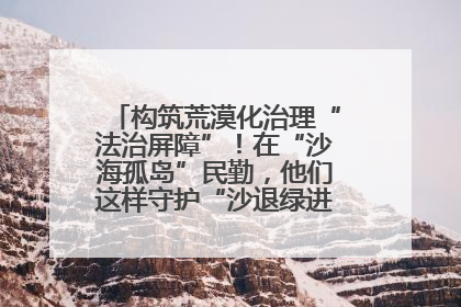 构筑荒漠化治理“法治屏障”！在“沙海孤岛”民勤，他们这样守护“沙退绿进”的生态奇迹