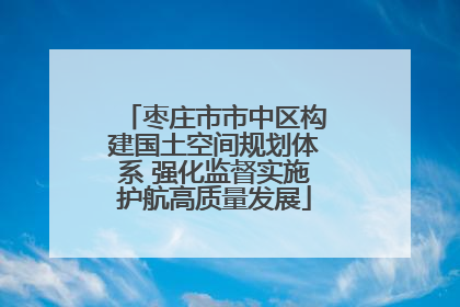 枣庄市市中区构建国土空间规划体系 强化监督实施护航高质量发展