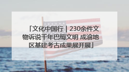 文化中国行｜230余件文物诉说千年巴蜀文明 成渝地区基建考古成果展开展