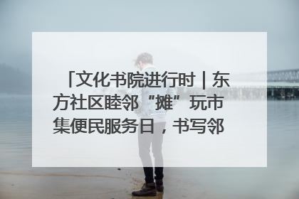 文化书院进行时｜东方社区睦邻“摊”玩市集便民服务日，书写邻里共生新篇章