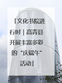 文化书院进行时｜高青县开展丰富多彩的“庆端午”活动