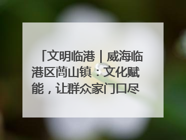 文明临港｜威海临港区蔄山镇：文化赋能，让群众家门口尽享幸福生活