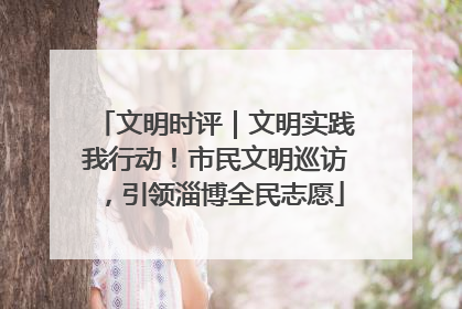 文明时评｜文明实践我行动！市民文明巡访，引领淄博全民志愿
