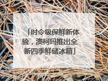 时令级保鲜新体验，澳柯玛推出全新四季鲜储冰箱