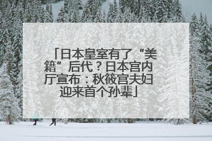 日本皇室有了“美籍”后代？日本宫内厅宣布：秋筱宫夫妇迎来首个孙辈