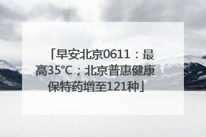 早安北京0611：最高35℃；北京普惠健康保特药增至121种
