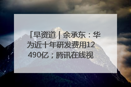 早资道｜余承东：华为近十年研发费用12490亿；腾讯在线视频重大组织调整