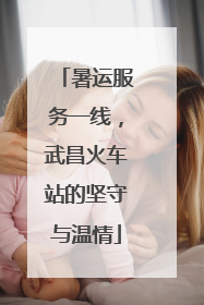 暑运服务一线，武昌火车站的坚守与温情