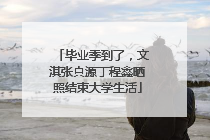 毕业季到了，文淇张真源丁程鑫晒照结束大学生活