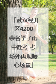 武汉经开区4200余名学子雨中赴考 考场外再现暖心场景