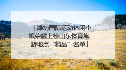 潍坊国际运动休闲小镇荣耀上榜山东体育旅游地点“精品”名单