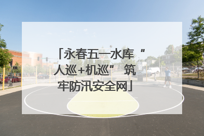 永春五一水库“人巡+机巡” 筑牢防汛安全网