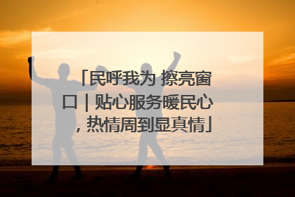 民呼我为 擦亮窗口｜贴心服务暖民心，热情周到显真情