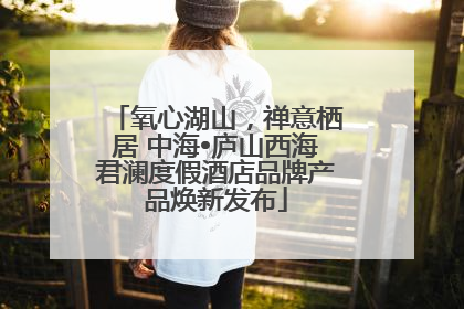氧心湖山，禅意栖居 中海•庐山西海君澜度假酒店品牌产品焕新发布