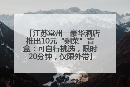 江苏常州一豪华酒店推出10元“剩菜”盲盒：可自行挑选，限时20分钟，仅限外带