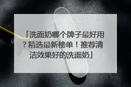 洗面奶哪个牌子最好用？精选最新榜单！推荐清洁效果好的洗面奶