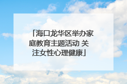 海口龙华区举办家庭教育主题活动 关注女性心理健康