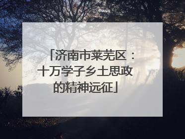 济南市莱芜区：十万学子乡土思政的精神远征