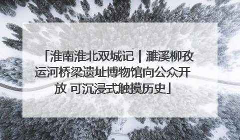 淮南淮北双城记｜濉溪柳孜运河桥梁遗址博物馆向公众开放 可沉浸式触摸历史