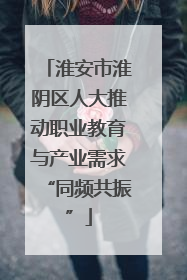 淮安市淮阴区人大推动职业教育与产业需求“同频共振”