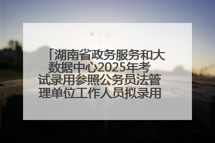 湖南省政务服务和大数据中心2025年考试录用参照公务员法管理单位工作人员拟录用人员名单公示