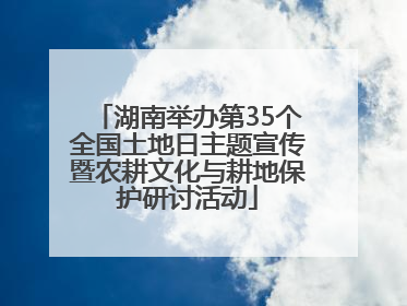 湖南举办第35个全国土地日主题宣传暨农耕文化与耕地保护研讨活动