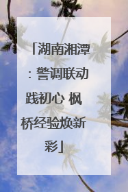 湖南湘潭：警调联动践初心 枫桥经验焕新彩