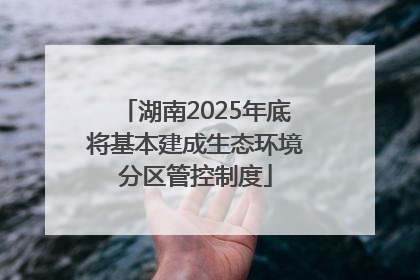 湖南2025年底将基本建成生态环境分区管控制度