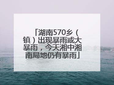 湖南570乡（镇）出现暴雨或大暴雨，今天湘中湘南局地仍有暴雨