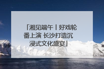 湘见端午丨好戏轮番上演 长沙打造沉浸式文化盛宴