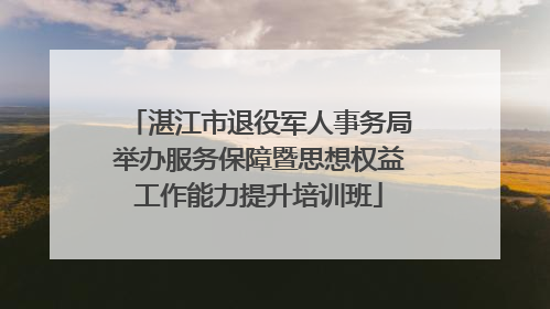 湛江市退役军人事务局举办服务保障暨思想权益工作能力提升培训班