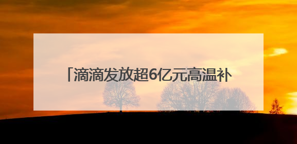 滴滴发放超6亿元高温补贴，共担夏季出车成本