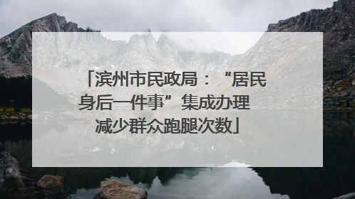 滨州市民政局：“居民身后一件事”集成办理 减少群众跑腿次数