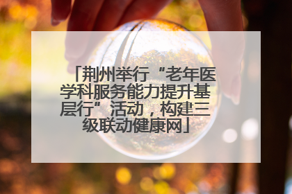 荆州举行“老年医学科服务能力提升基层行”活动，构建三级联动健康网