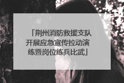 荆州消防救援支队开展应急宣传拉动演练暨岗位练兵比武