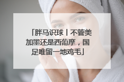 胖马识球丨不管美加墨还是西葡摩，国足唯留一地鸡毛