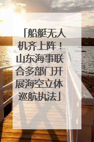 船艇无人机齐上阵！山东海事联合多部门开展海空立体巡航执法