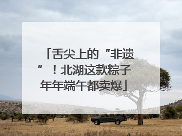 舌尖上的“非遗”！北湖这款粽子年年端午都卖爆