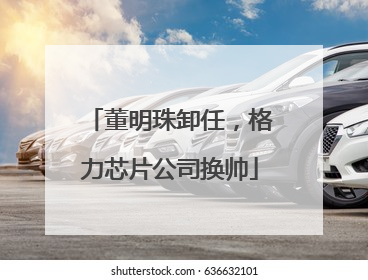 董明珠卸任，格力芯片公司换帅