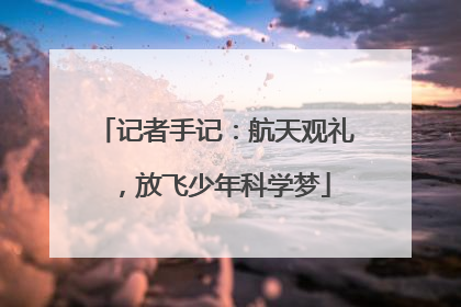 记者手记：航天观礼，放飞少年科学梦