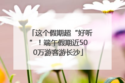 这个假期超“好听”！端午假期近500万游客游长沙