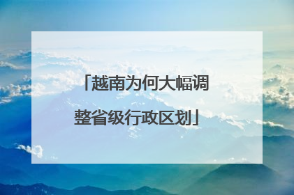 越南为何大幅调整省级行政区划