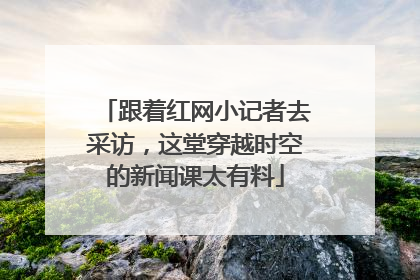 跟着红网小记者去采访，这堂穿越时空的新闻课太有料