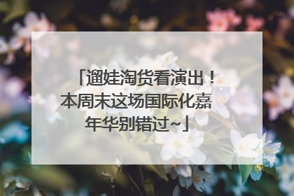 遛娃淘货看演出！本周末这场国际化嘉年华别错过~