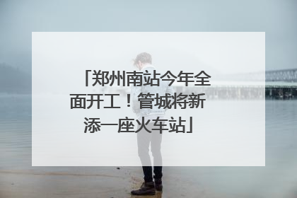 郑州南站今年全面开工！管城将新添一座火车站