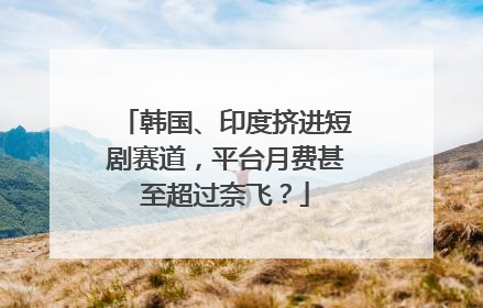 韩国、印度挤进短剧赛道，平台月费甚至超过奈飞？