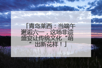 青岛莱西：当端午邂逅六一，这场非遗盛宴让传统文化“萌”出新花样！