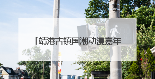 靖港古镇国潮动漫嘉年华6月28日开启 百人COS天团点燃夏夜