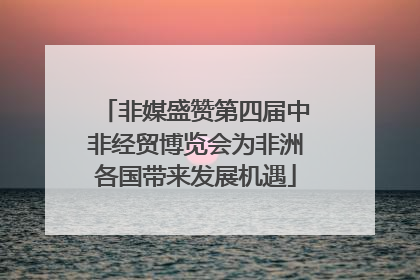 非媒盛赞第四届中非经贸博览会为非洲各国带来发展机遇