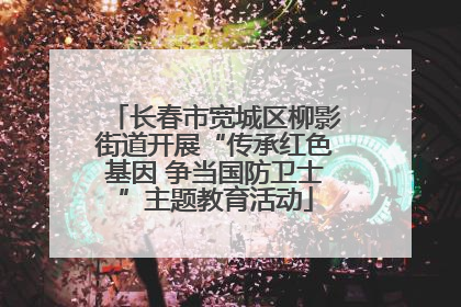 长春市宽城区柳影街道开展“传承红色基因 争当国防卫士”主题教育活动